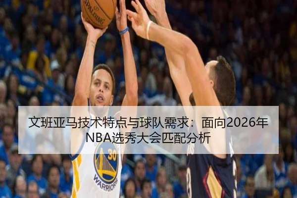 文班亚马技术特点与球队需求：面向2026年NBA选秀大会匹配分析